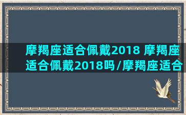 摩羯座适合佩戴2018 摩羯座适合佩戴2018吗/摩羯座适合佩戴2018 摩羯座适合佩戴2018吗-我的网站